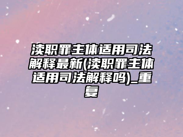 瀆職罪主體適用司法解釋最新(瀆職罪主體適用司法解釋嗎)_重復