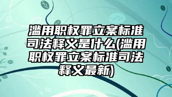 濫用職權罪立案標準司法釋義是什么(濫用職權罪立案標準司法釋義最新)