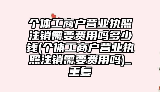 個體工商戶營業執照注銷需要費用嗎多少錢(個體工商戶營業執照注銷需要費用嗎)_重復