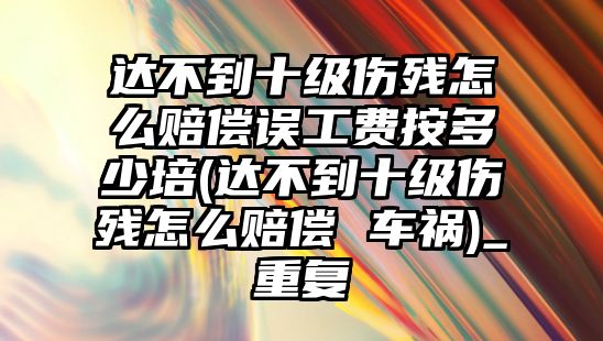 達不到十級傷殘怎么賠償誤工費按多少培(達不到十級傷殘怎么賠償 車禍)_重復