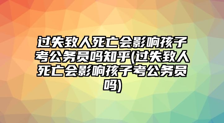 過失致人死亡會影響孩子考公務員嗎知乎(過失致人死亡會影響孩子考公務員嗎)