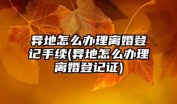 異地怎么辦理離婚登記手續(異地怎么辦理離婚登記證)