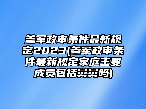 參軍政審條件最新規(guī)定2023(參軍政審條件最新規(guī)定家庭主要成員包括舅舅嗎)