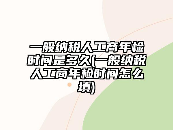 一般納稅人工商年檢時(shí)間是多久(一般納稅人工商年檢時(shí)間怎么填)