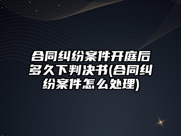 合同糾紛案件開庭后多久下判決書(合同糾紛案件怎么處理)