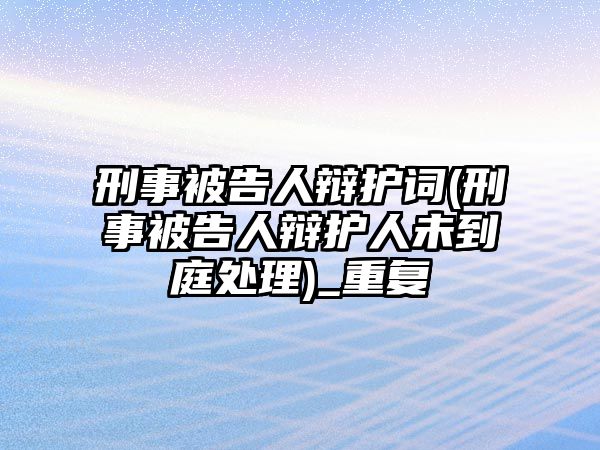 刑事被告人辯護詞(刑事被告人辯護人未到庭處理)_重復(fù)