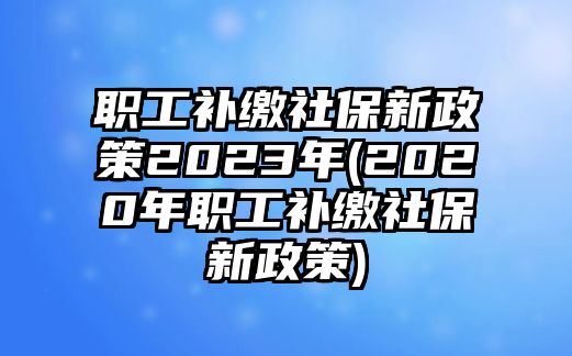 職工補(bǔ)繳社保新政策2023年(2020年職工補(bǔ)繳社保新政策)