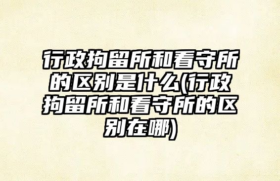 行政拘留所和看守所的區(qū)別是什么(行政拘留所和看守所的區(qū)別在哪)