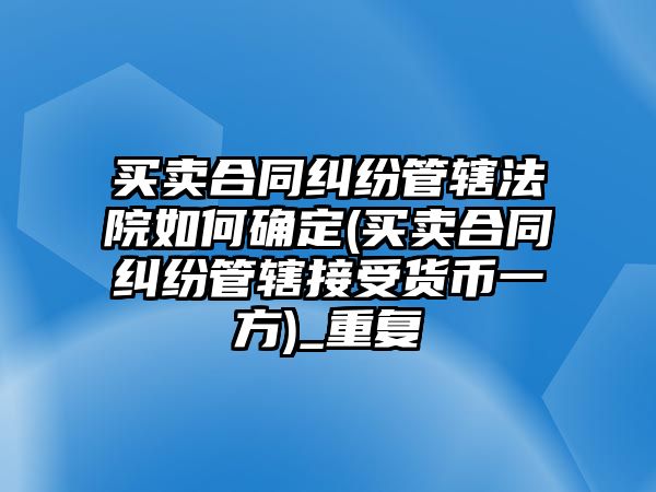 買賣合同糾紛管轄法院如何確定(買賣合同糾紛管轄接受貨幣一方)_重復