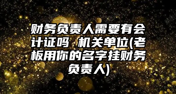 財務負責人需要有會計證嗎 機關單位(老板用你的名字掛財務負責人)