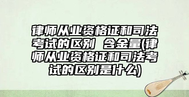 律師從業資格證和司法考試的區別 含金量(律師從業資格證和司法考試的區別是什么)