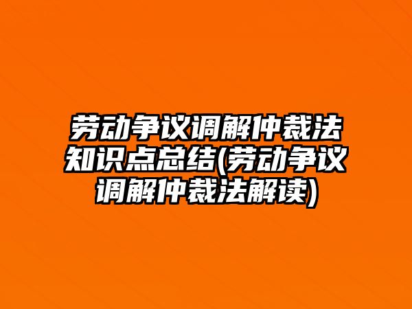 勞動爭議調解仲裁法知識點總結(勞動爭議調解仲裁法解讀)