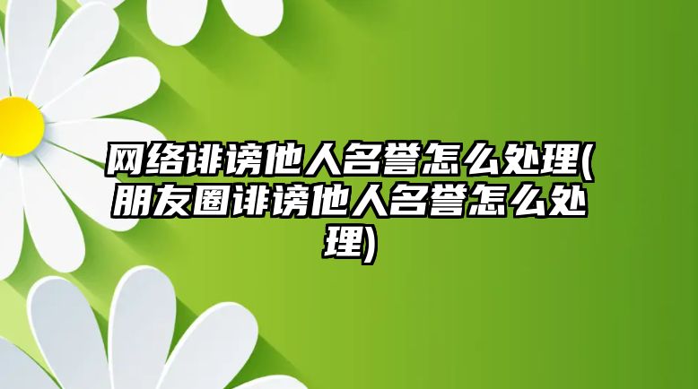 網絡誹謗他人名譽怎么處理(朋友圈誹謗他人名譽怎么處理)