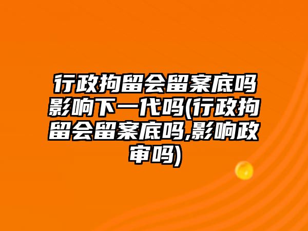 行政拘留會留案底嗎影響下一代嗎(行政拘留會留案底嗎,影響政審嗎)