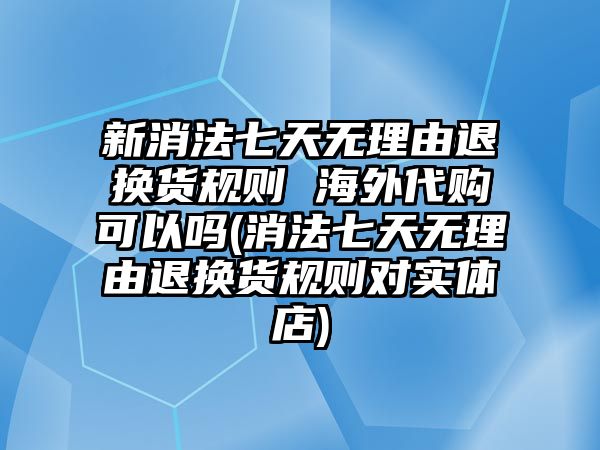 新消法七天無理由退換貨規則 海外代購可以嗎(消法七天無理由退換貨規則對實體店)