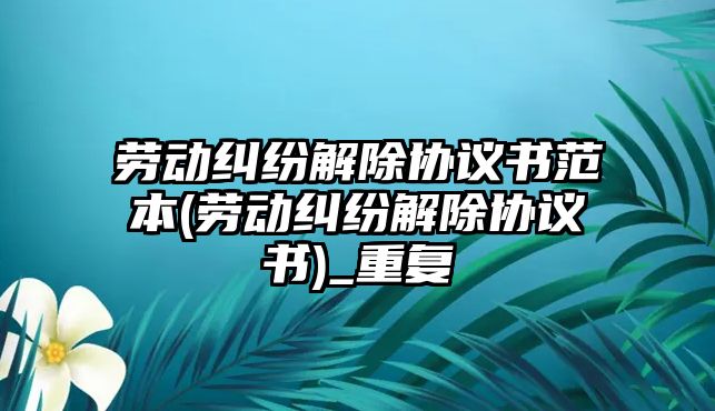 勞動糾紛解除協議書范本(勞動糾紛解除協議書)_重復