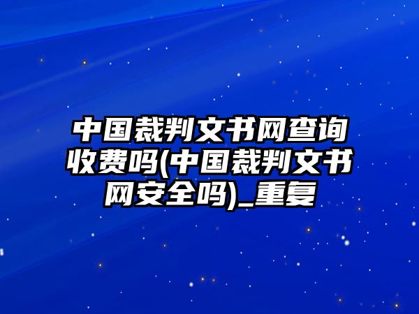 中國裁判文書網查詢收費嗎(中國裁判文書網安全嗎)_重復