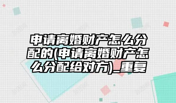 申請離婚財產怎么分配的(申請離婚財產怎么分配給對方)_重復