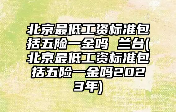 北京最低工資標(biāo)準(zhǔn)包括五險一金嗎 蘭臺(北京最低工資標(biāo)準(zhǔn)包括五險一金嗎2023年)