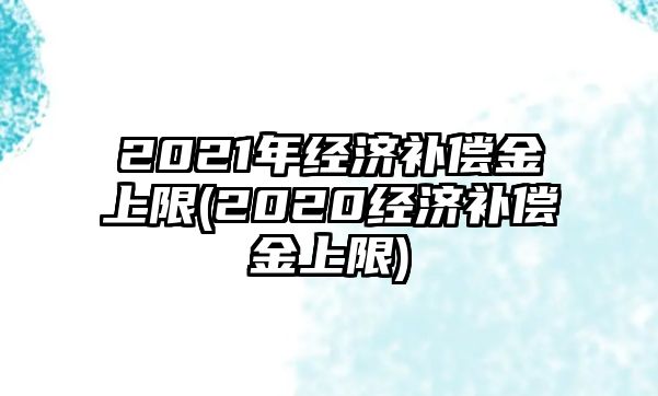 2021年經濟補償金上限(2020經濟補償金上限)