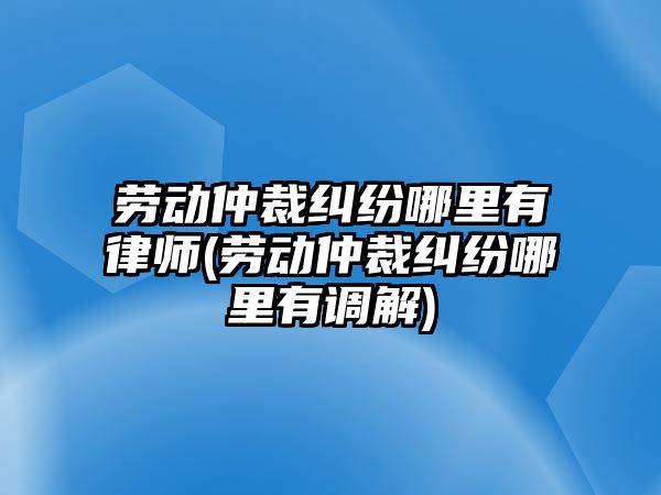 勞動仲裁糾紛哪里有律師(勞動仲裁糾紛哪里有調解)