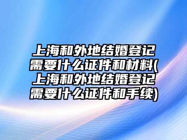 上海和外地結婚登記需要什么證件和材料(上海和外地結婚登記需要什么證件和手續)