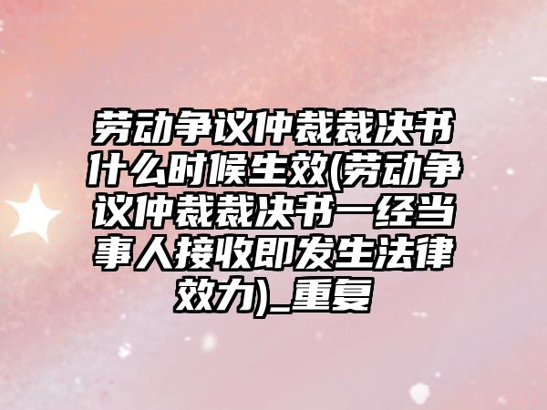 勞動爭議仲裁裁決書什么時候生效(勞動爭議仲裁裁決書一經當事人接收即發生法律效力)_重復