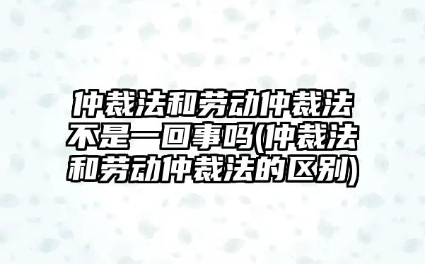 仲裁法和勞動(dòng)仲裁法不是一回事嗎(仲裁法和勞動(dòng)仲裁法的區(qū)別)