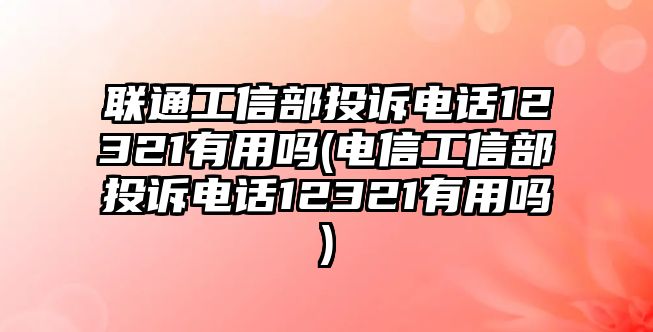 聯通工信部投訴電話12321有用嗎(電信工信部投訴電話12321有用嗎)