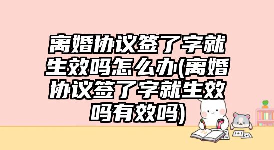 離婚協議簽了字就生效嗎怎么辦(離婚協議簽了字就生效嗎有效嗎)