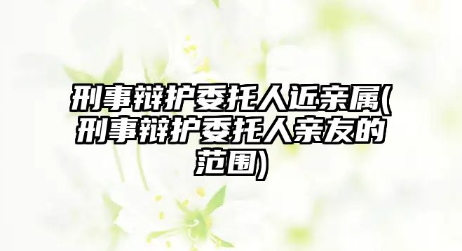 刑事辯護(hù)委托人近親屬(刑事辯護(hù)委托人親友的范圍)