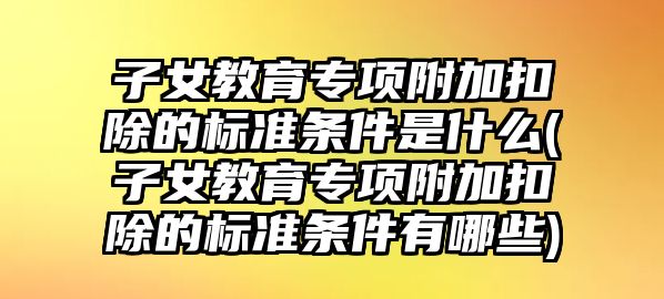 子女教育專項附加扣除的標準條件是什么(子女教育專項附加扣除的標準條件有哪些)