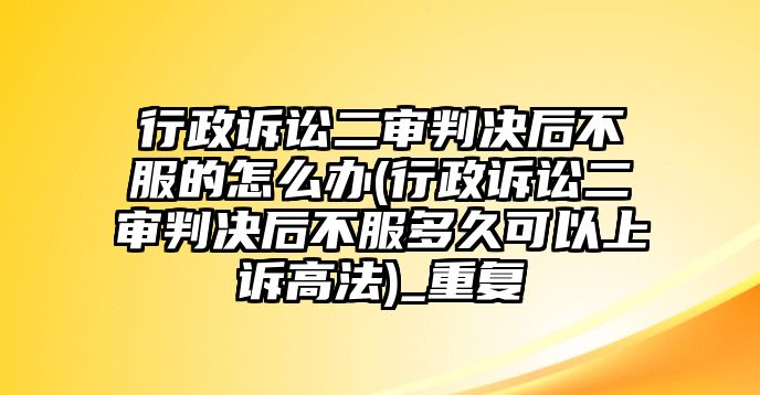 行政訴訟二審判決后不服的怎么辦(行政訴訟二審判決后不服多久可以上訴高法)_重復