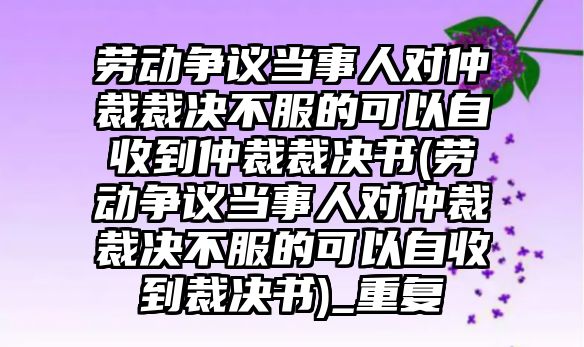 勞動爭議當事人對仲裁裁決不服的可以自收到仲裁裁決書(勞動爭議當事人對仲裁裁決不服的可以自收到裁決書)_重復(fù)