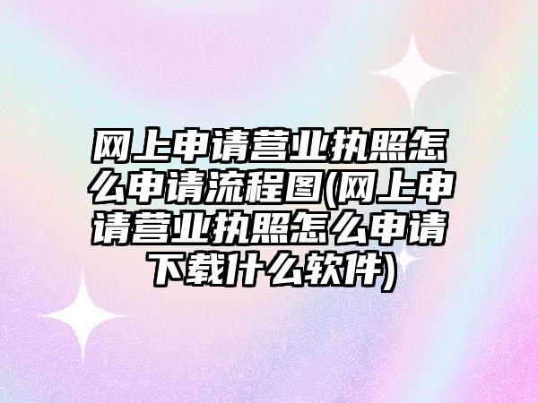 網上申請營業執照怎么申請流程圖(網上申請營業執照怎么申請下載什么軟件)