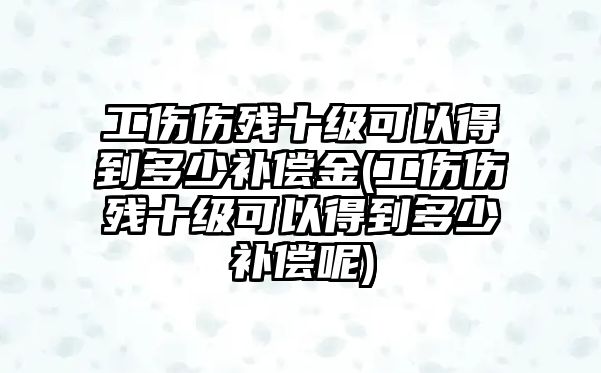 工傷傷殘十級可以得到多少補償金(工傷傷殘十級可以得到多少補償呢)