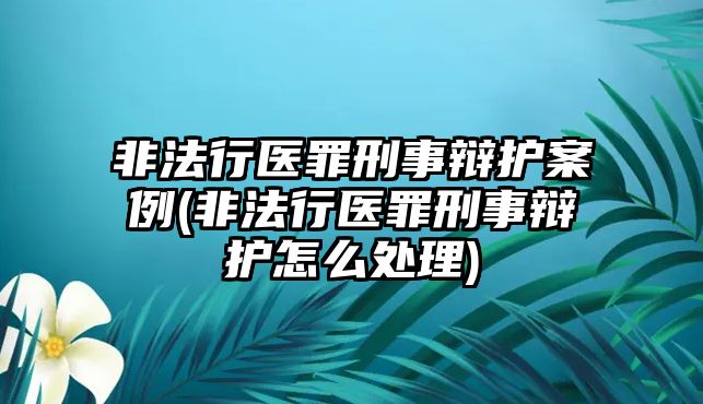 非法行醫罪刑事辯護案例(非法行醫罪刑事辯護怎么處理)