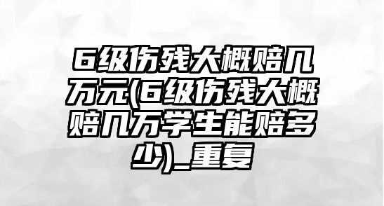 6級傷殘大概賠幾萬元(6級傷殘大概賠幾萬學生能賠多少)_重復