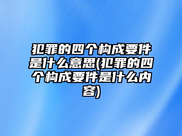 犯罪的四個構成要件是什么意思(犯罪的四個構成要件是什么內容)