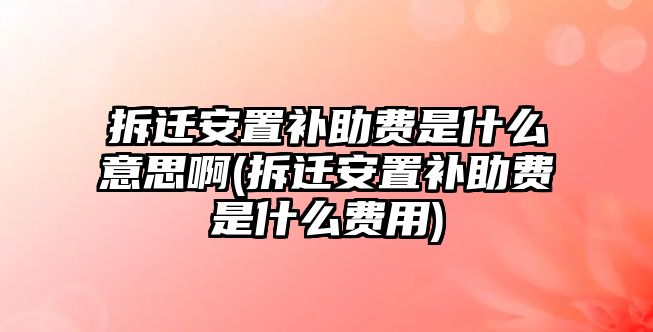 拆遷安置補助費是什么意思啊(拆遷安置補助費是什么費用)