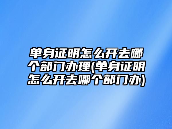 單身證明怎么開去哪個部門辦理(單身證明怎么開去哪個部門辦)