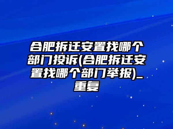 合肥拆遷安置找哪個部門投訴(合肥拆遷安置找哪個部門舉報)_重復