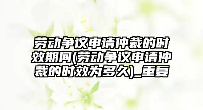 勞動爭議申請仲裁的時效期間(勞動爭議申請仲裁的時效為多久)_重復(fù)