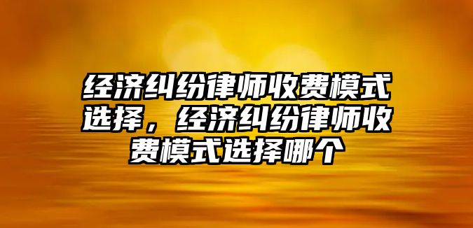 經濟糾紛律師收費模式選擇，經濟糾紛律師收費模式選擇哪個