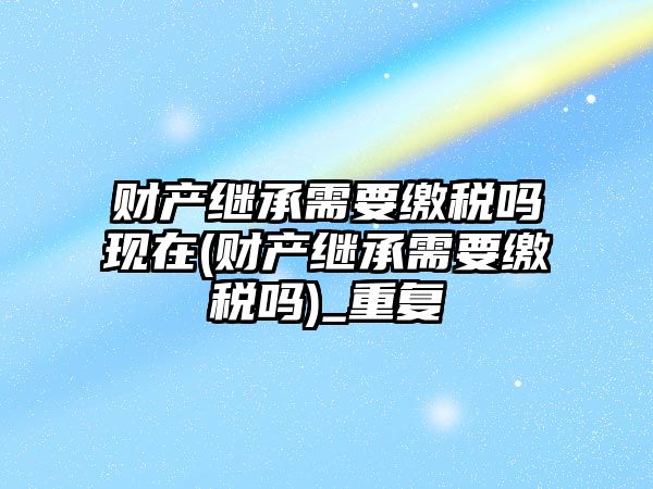 財產繼承需要繳稅嗎現在(財產繼承需要繳稅嗎)_重復