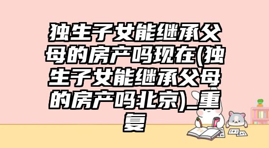 獨(dú)生子女能繼承父母的房產(chǎn)嗎現(xiàn)在(獨(dú)生子女能繼承父母的房產(chǎn)嗎北京)_重復(fù)