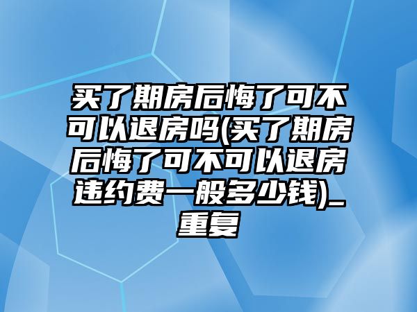 買了期房后悔了可不可以退房嗎(買了期房后悔了可不可以退房違約費一般多少錢)_重復(fù)