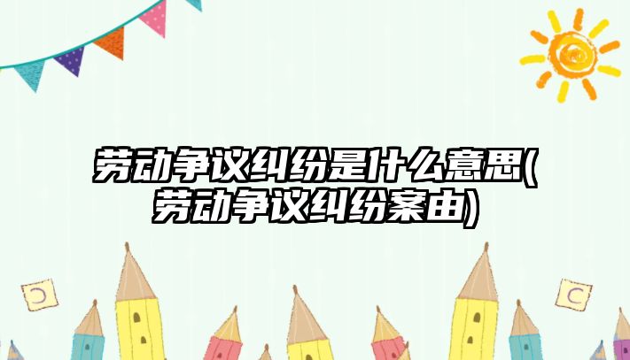 勞動爭議糾紛是什么意思(勞動爭議糾紛案由)