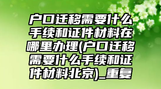 戶口遷移需要什么手續和證件材料在哪里辦理(戶口遷移需要什么手續和證件材料北京)_重復