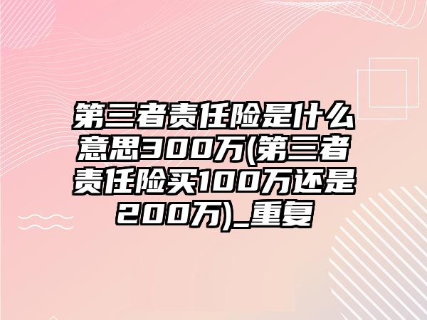 第三者責任險是什么意思300萬(第三者責任險買100萬還是200萬)_重復